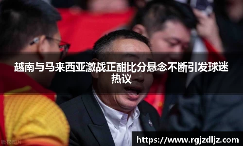 越南与马来西亚激战正酣比分悬念不断引发球迷热议
